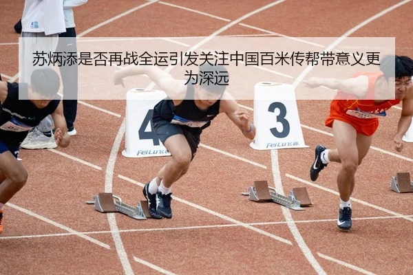 苏炳添是否再战全运引发关注中国百米传帮带意义更为深远