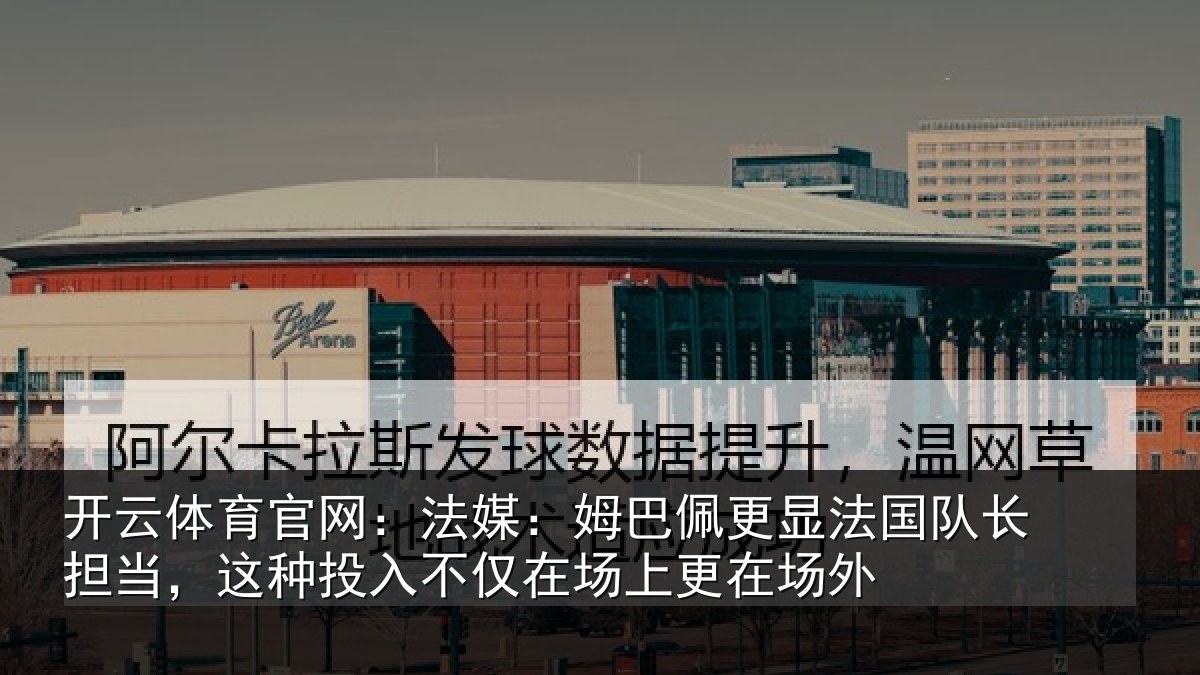 开云体育官网:法媒:姆巴佩更显法国队长担当,这种投入不仅在场上更在场外