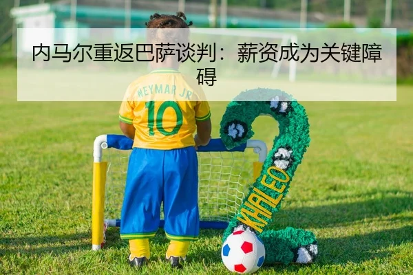 内马尔重返巴萨谈判：薪资成为关键障碍