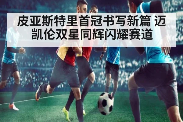 皮亚斯特里首冠书写新篇 迈凯伦双星同辉闪耀赛道